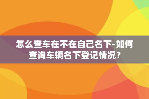 怎么查车在不在自己名下-如何查询车辆名下登记情况？