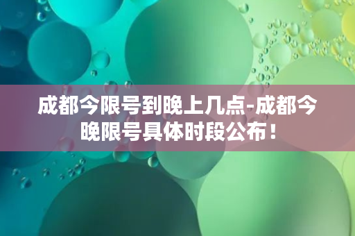 成都今限号到晚上几点-成都今晚限号具体时段公布！