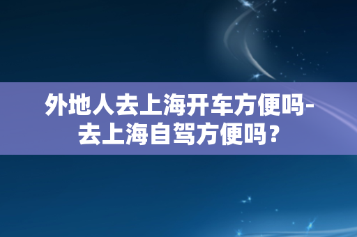 外地人去上海开车方便吗-去上海自驾方便吗？