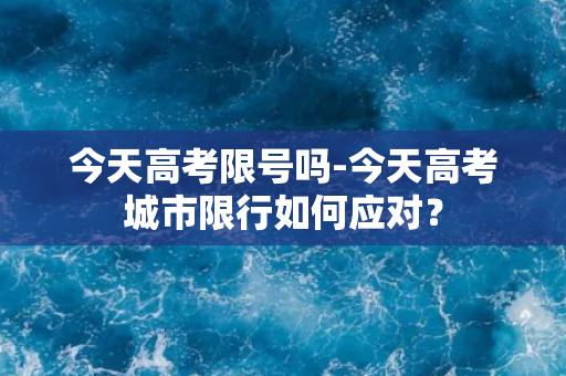 今天高考限号吗-今天高考城市限行如何应对？