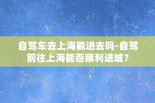 自驾车去上海能进去吗-自驾前往上海能否顺利进城？