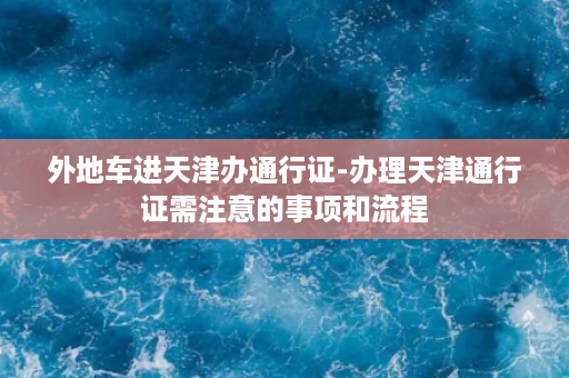 外地车进天津办通行证-办理天津通行证需注意的事项和流程