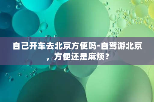 自己开车去北京方便吗-自驾游北京，方便还是麻烦？