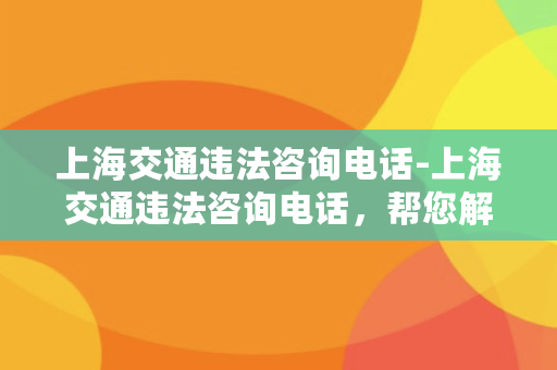 上海交通违法咨询电话-上海交通违法咨询电话，帮您解决违章烦恼！