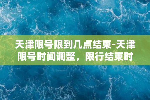 天津限号限到几点结束-天津限号时间调整，限行结束时间提前到晚上八点