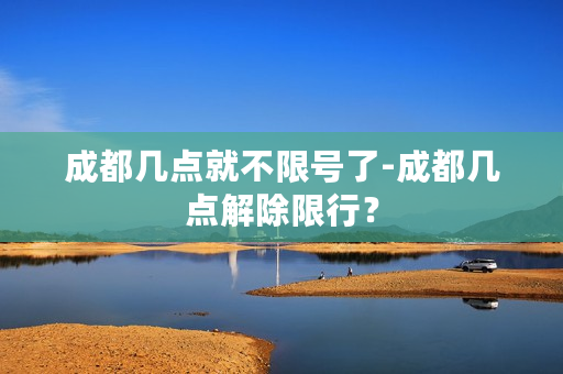 成都几点就不限号了-成都几点解除限行？