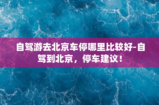 自驾游去北京车停哪里比较好-自驾到北京，停车建议！