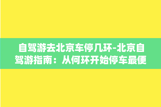 自驾游去北京车停几环-北京自驾游指南：从何环开始停车最便捷？