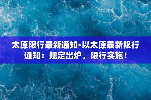 太原限行最新通知-以太原最新限行通知：规定出炉，限行实施！