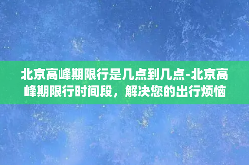 北京高峰期限行是几点到几点-北京高峰期限行时间段，解决您的出行烦恼。