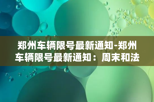 郑州车辆限号最新通知-郑州车辆限号最新通知：周末和法定节假日尾号单数车辆禁行。