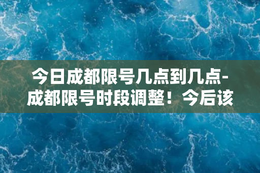 今日成都限号几点到几点-成都限号时段调整！今后该时间段内不能行驶！