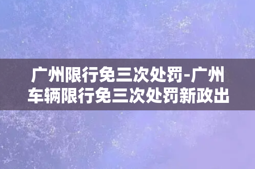 广州限行免三次处罚-广州车辆限行免三次处罚新政出炉