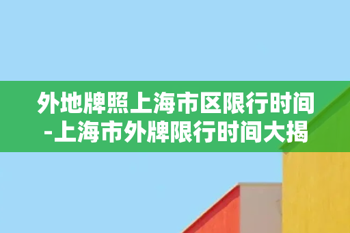 外地牌照上海市区限行时间-上海市外牌限行时间大揭秘！