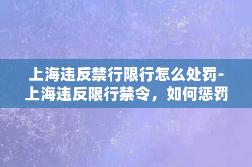 上海违反禁行限行怎么处罚-上海违反限行禁令，如何惩罚？