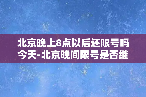 北京晚上8点以后还限号吗今天-北京晚间限号是否继续执行？