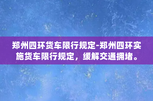 郑州四环货车限行规定-郑州四环实施货车限行规定，缓解交通拥堵。