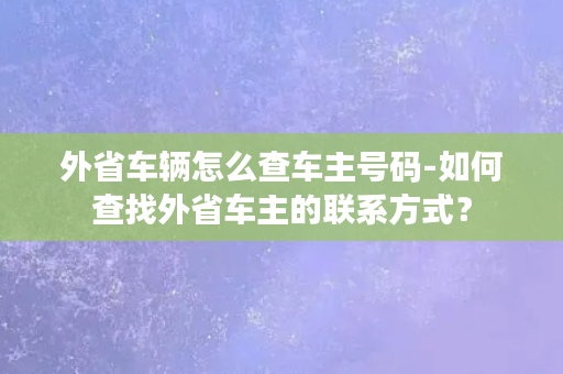 外省车辆怎么查车主号码-如何查找外省车主的联系方式？