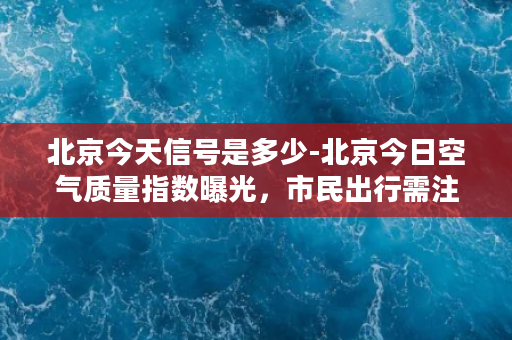 北京今天信号是多少-北京今日空气质量指数曝光，市民出行需注意！