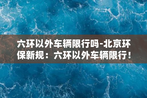 六环以外车辆限行吗-北京环保新规：六环以外车辆限行！