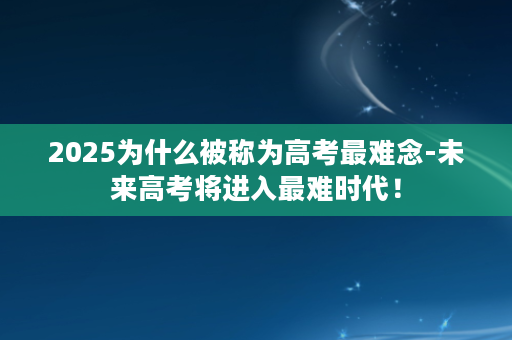 2025为什么被称为高考最难念-未来高考将进入最难时代！