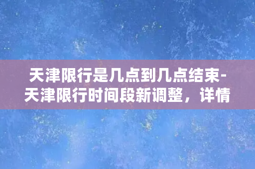 天津限行是几点到几点结束-天津限行时间段新调整，详情请看！