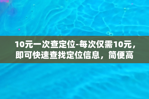 10元一次查定位-每次仅需10元，即可快速查找定位信息，简便高效！