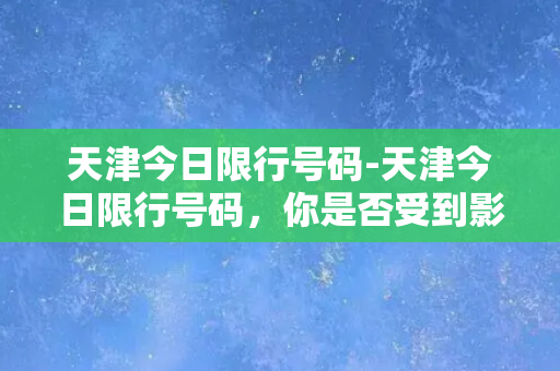 天津今日限行号码-天津今日限行号码，你是否受到影响？