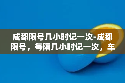 成都限号几小时记一次-成都限号，每隔几小时记一次，车主必看！