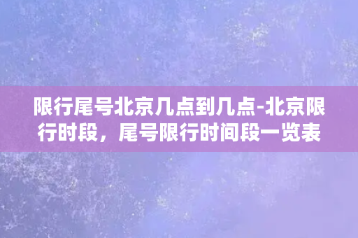 限行尾号北京几点到几点-北京限行时段，尾号限行时间段一览表，快来查看吧！