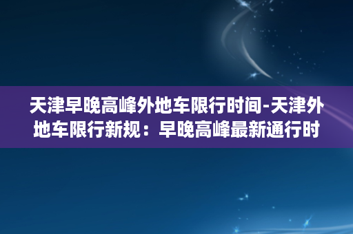 天津早晚高峰外地车限行时间-天津外地车限行新规：早晚高峰最新通行时间