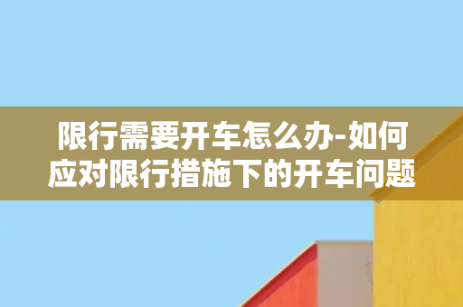 限行需要开车怎么办-如何应对限行措施下的开车问题