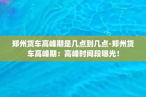 郑州货车高峰期是几点到几点-郑州货车高峰期：高峰时间段曝光！