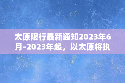 太原限行最新通知2023年6月-2023年起，以太原将执行新限行政策！