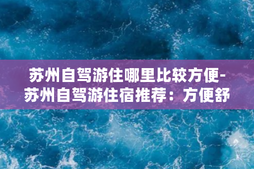 苏州自驾游住哪里比较方便-苏州自驾游住宿推荐：方便舒适的住所精选