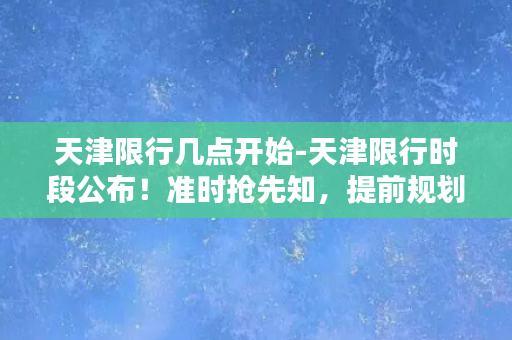 天津限行几点开始-天津限行时段公布！准时抢先知，提前规划出行