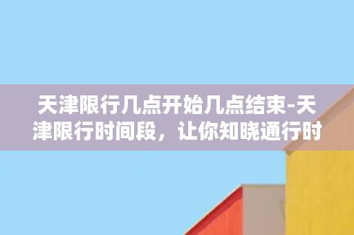 天津限行几点开始几点结束-天津限行时间段，让你知晓通行时间！