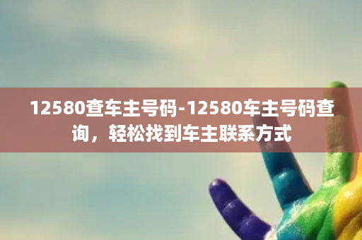 12580查车主号码-12580车主号码查询，轻松找到车主联系方式