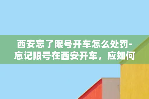 西安忘了限号开车怎么处罚-忘记限号在西安开车，应如何处罚？