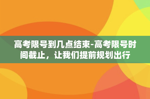 高考限号到几点结束-高考限号时间截止，让我们提前规划出行