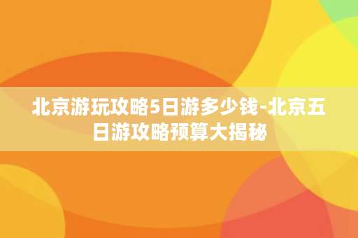 北京游玩攻略5日游多少钱-北京五日游攻略预算大揭秘