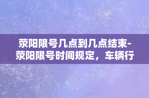 荥阳限号几点到几点结束-荥阳限号时间规定，车辆行驶时间上限公布！