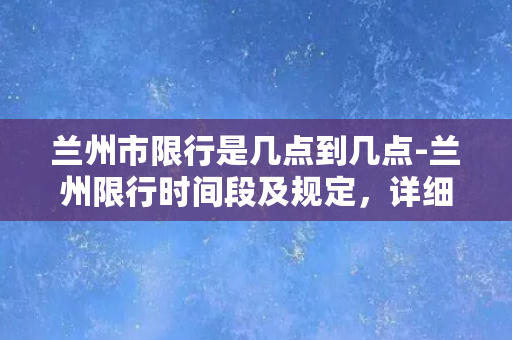 兰州市限行是几点到几点-兰州限行时间段及规定，详细了解请点击。