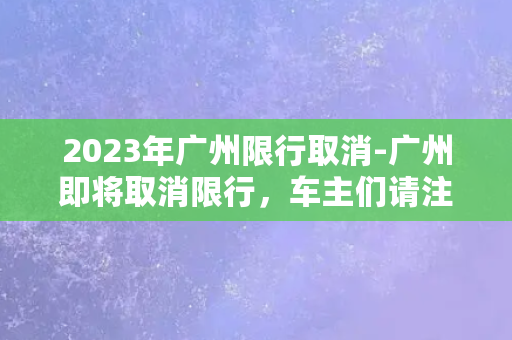 2023年广州限行取消-广州即将取消限行，车主们请注意！