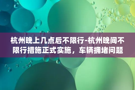 杭州晚上几点后不限行-杭州晚间不限行措施正式实施，车辆拥堵问题或有缓解