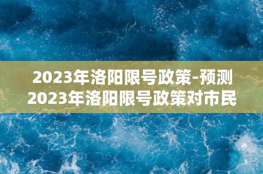 2023年洛阳限号政策-预测2023年洛阳限号政策对市民生活的影响