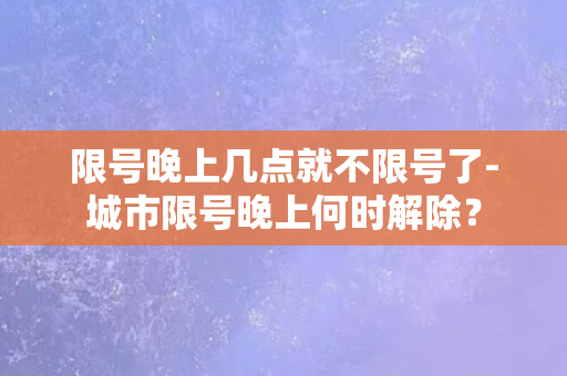 限号晚上几点就不限号了-城市限号晚上何时解除？