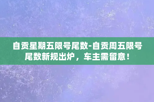 自贡星期五限号尾数-自贡周五限号尾数新规出炉，车主需留意！