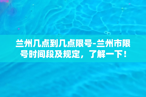 兰州几点到几点限号-兰州市限号时间段及规定，了解一下！