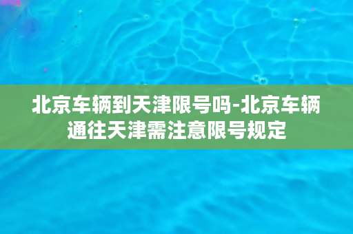 北京车辆到天津限号吗-北京车辆通往天津需注意限号规定